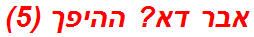 אבר דא? ההיפך (5)