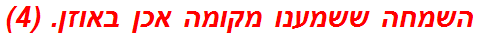 השמחה ששמענו מקומה אכן באוזן. (4)