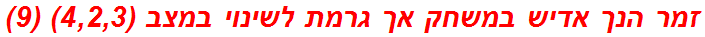 זמר הנך אדיש במשחק אך גרמת לשינוי במצב (4,2,3) (9)