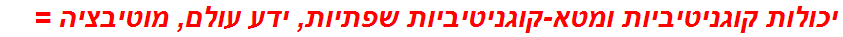 יכולות קוגניטיביות ומטא-קוגניטיביות שפתיות, ידע עולם, מוטיבציה =