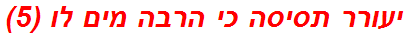 יעורר תסיסה כי הרבה מים לו (5)