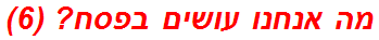 מה אנחנו עושים בפסח? (6)