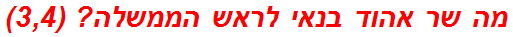 מה שר אהוד בנאי לראש הממשלה? (3,4)