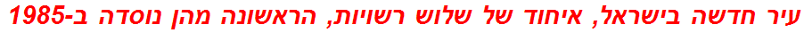 עיר חדשה בישראל, איחוד של שלוש רשויות, הראשונה מהן נוסדה ב-1985