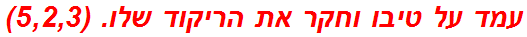 עמד על טיבו וחקר את הריקוד שלו. (5,2,3)