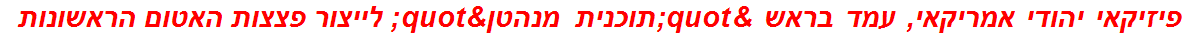 פיזיקאי יהודי אמריקאי, עמד בראש "תוכנית מנהטן" לייצור פצצות האטום הראשונות