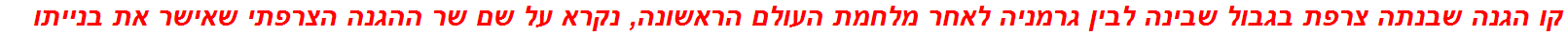 קו הגנה שבנתה צרפת בגבול שבינה לבין גרמניה לאחר מלחמת העולם הראשונה, נקרא על שם שר ההגנה הצרפתי שאישר את בנייתו