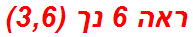 ראה 6 נך (3,6)