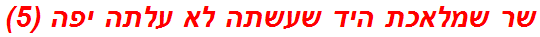 שר שמלאכת היד שעשתה לא עלתה יפה (5)