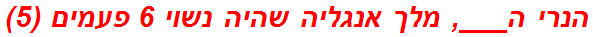 הנרי ה___, מלך אנגליה שהיה נשוי 6 פעמים (5)