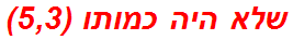 שלא היה כמותו (5,3)