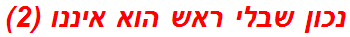 נכון שבלי ראש הוא איננו (2)