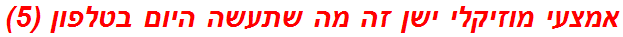 אמצעי מוזיקלי ישן זה מה שתעשה היום בטלפון (5)