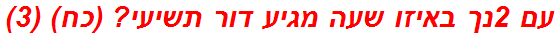 עם 2נך באיזו שעה מגיע דור תשיעי? (כח) (3)