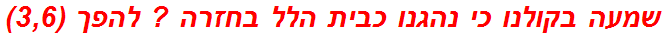 שמעה בקולנו כי נהגנו כבית הלל בחזרה ? להפך (3,6)