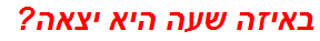 באיזה שעה היא יצאה?