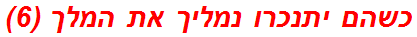 כשהם יתנכרו נמליך את המלך (6)