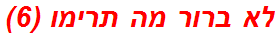 לא ברור מה תרימו (6)