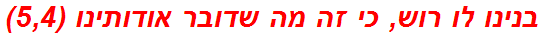 בנינו לו רוש, כי זה מה שדובר אודותינו (5,4)