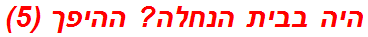 היה בבית הנחלה? ההיפך (5)