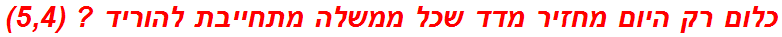 כלום רק היום מחזיר מדד שכל ממשלה מתחייבת להוריד ? (5,4)