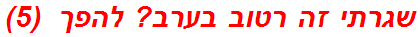 שגרתי זה רטוב בערב? להפך  (5)